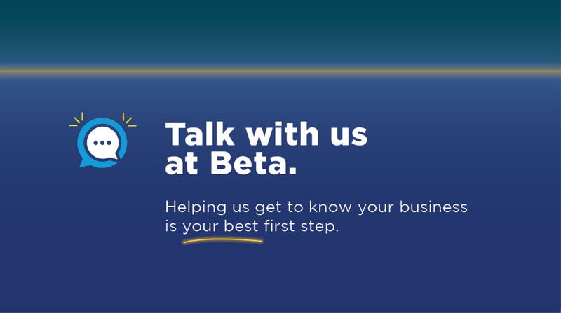 Talk with us  at Beta. Helping us get to know your business is your best first step. 